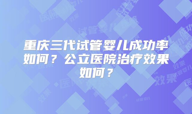 重庆三代试管婴儿成功率如何?公立医院治疗效果如何?