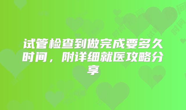 试管检查到做完成要多久时间,附详细就医攻略分享