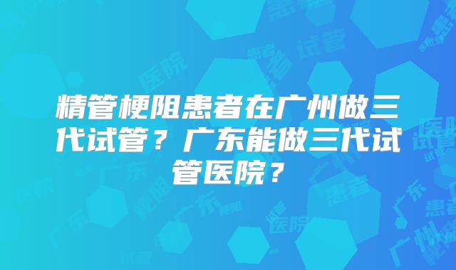 精管梗阻患者在广州做三代试管?广东能做三代试管医院?