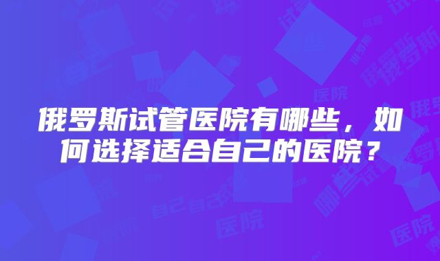 俄罗斯试管医院有哪些,如何选择适合自己的医院?