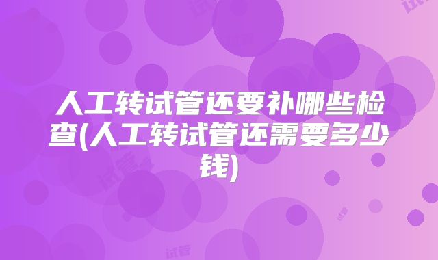 人工转试管还要补哪些检查(人工转试管还需要多少钱)