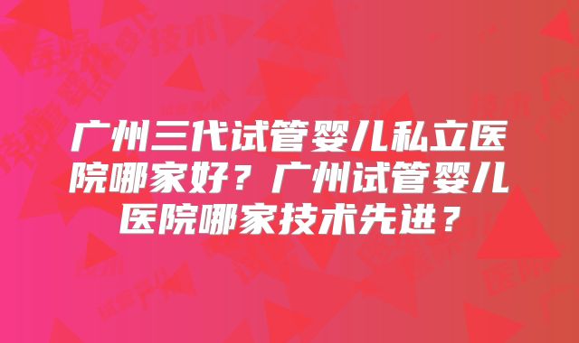广州三代试管婴儿私立医院哪家好?广州试管婴儿医院哪家技术先进?