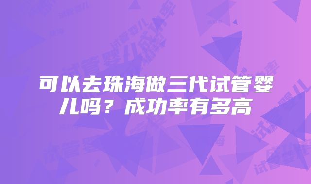 可以去珠海做三代试管婴儿吗?成功率有多高