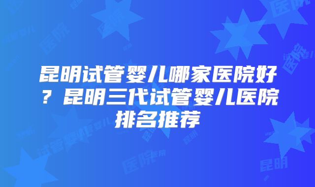 昆明试管婴儿哪家医院好?昆明三代试管婴儿医院排名推荐