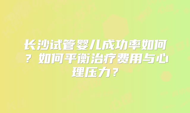 长沙试管婴儿成功率如何?如何平衡治疗费用与心理压力?
