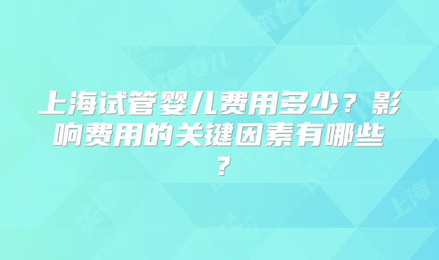 上海试管婴儿费用多少？影响费用的关键因素有哪些？