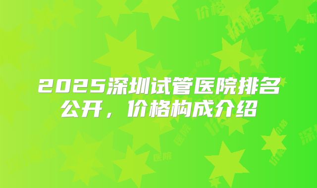 2025深圳试管医院排名公开，价格构成介绍