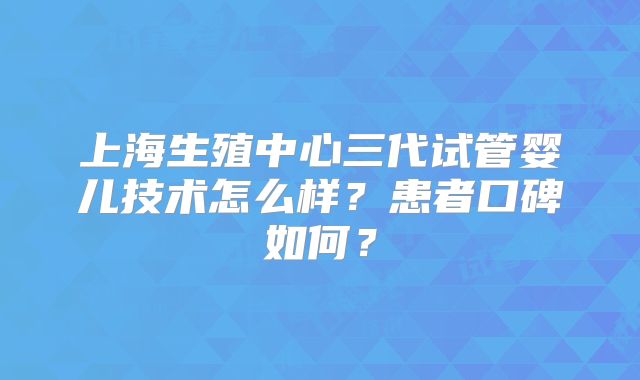 上海生殖中心三代试管婴儿技术怎么样?患者口碑如何?