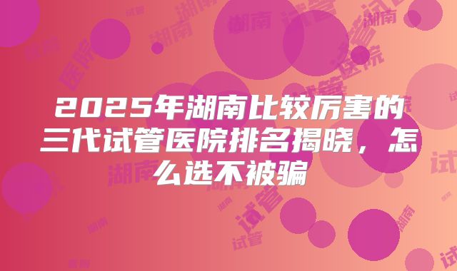 2025年湖南比较厉害的三代试管医院排名揭晓，怎么选不被骗