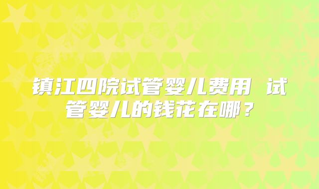 镇江四院试管婴儿费用 试管婴儿的钱花在哪？