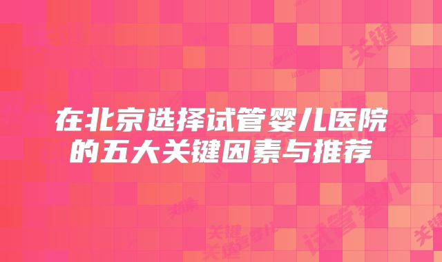 在北京选择试管婴儿医院的五大关键因素与推荐