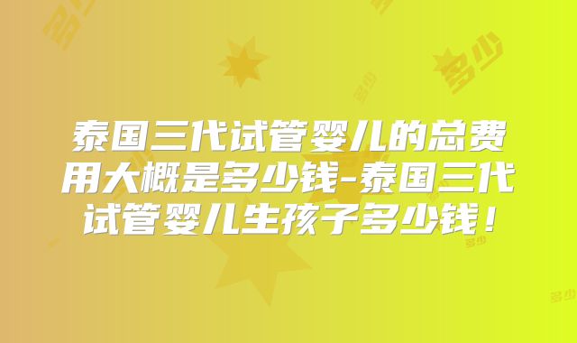泰国三代试管婴儿的总费用大概是多少钱-泰国三代试管婴儿生孩子多少钱！