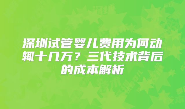 深圳试管婴儿费用为何动辄十几万?三代技术背后的成本解析