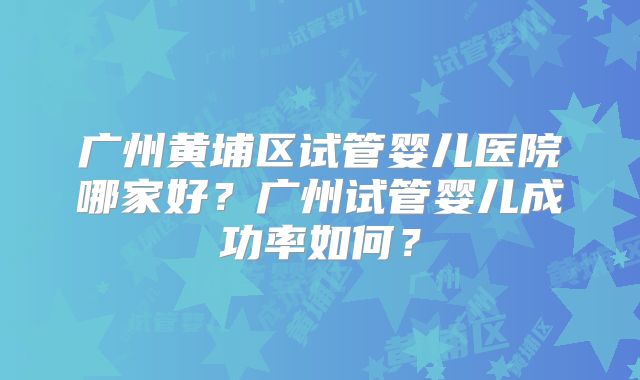 广州黄埔区试管婴儿医院哪家好?广州试管婴儿成功率如何?