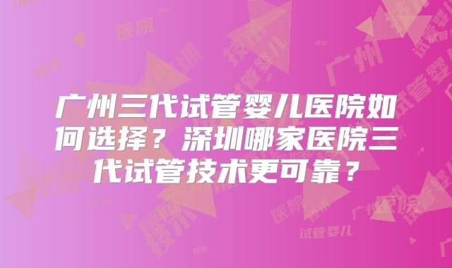 广州三代试管婴儿医院如何选择？深圳哪家医院三代试管技术更可靠？