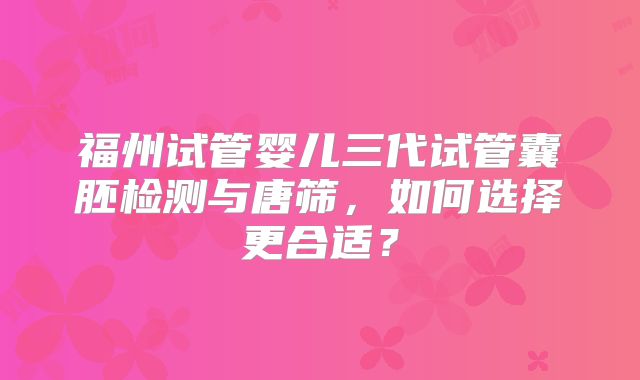 福州试管婴儿三代试管囊胚检测与唐筛,如何选择更合适?