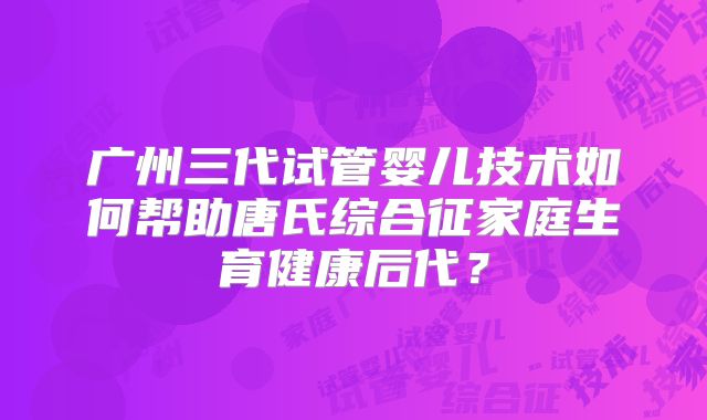 广州三代试管婴儿技术如何帮助唐氏综合征家庭生育健康后代?