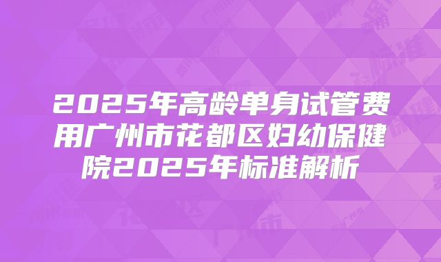 2025年高龄单身试管费用广州市花都区妇幼保健院2025年标准解析