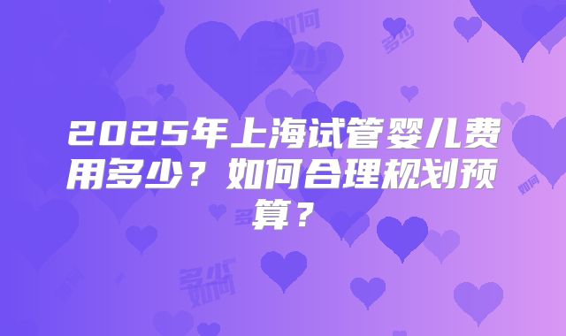 2025年上海试管婴儿费用多少？如何合理规划预算？