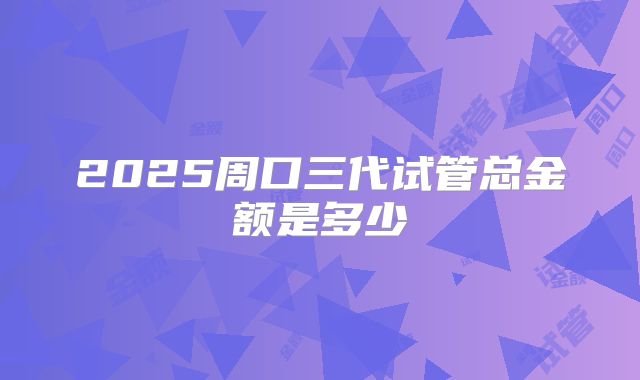 2025周口三代试管总金额是多少