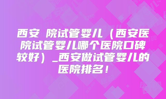 西安醫院试管婴儿(西安医院试管婴儿哪个医院口碑较好)_西安做试管婴儿的医院排名!