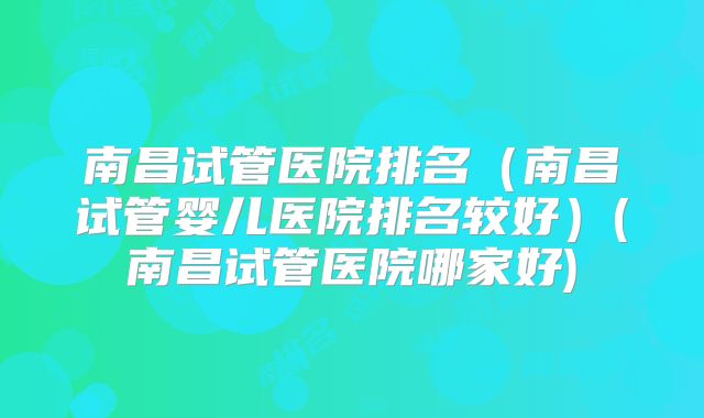 南昌试管医院排名（南昌试管婴儿医院排名较好）(南昌试管医院哪家好)