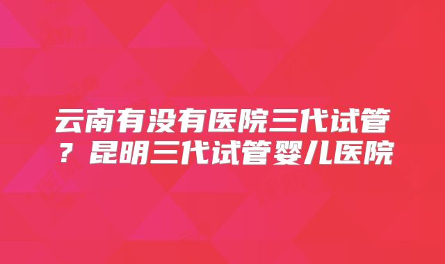 云南有没有医院三代试管？昆明三代试管婴儿医院