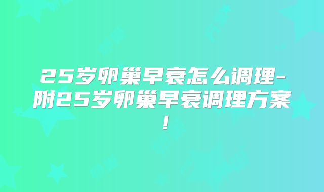 25岁卵巢早衰怎么调理-附25岁卵巢早衰调理方案!