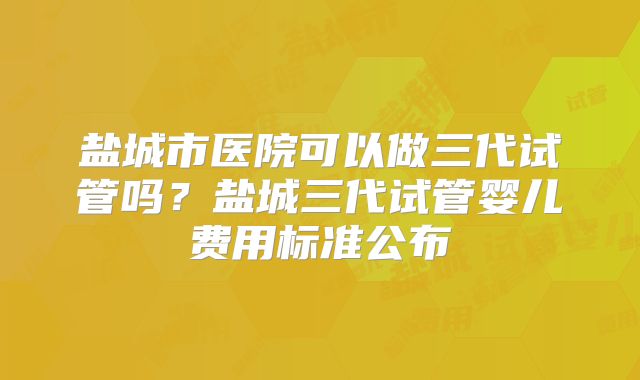 盐城市医院可以做三代试管吗?盐城三代试管婴儿费用标准公布