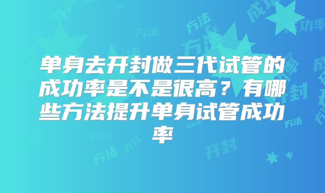 单身去开封做三代试管的成功率是不是很高？有哪些方法提升单身试管成功率