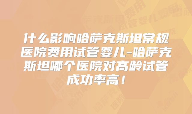 什么影响哈萨克斯坦常规医院费用试管婴儿-哈萨克斯坦哪个医院对高龄试管成功率高！