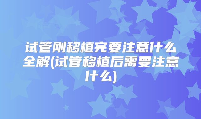 试管刚移植完要注意什么全解(试管移植后需要注意什么)