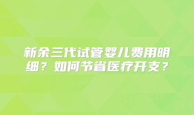 新余三代试管婴儿费用明细?如何节省医疗开支?