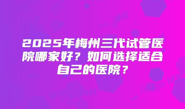 2025年梅州三代试管医院哪家好？如何选择适合自己的医院？