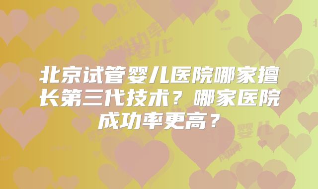 北京试管婴儿医院哪家擅长第三代技术?哪家医院成功率更高?
