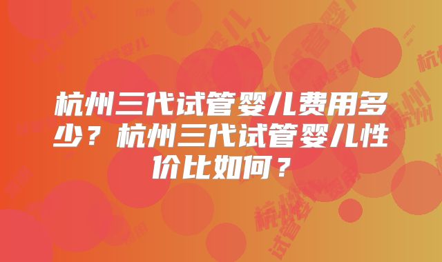 杭州三代试管婴儿费用多少？杭州三代试管婴儿性价比如何？