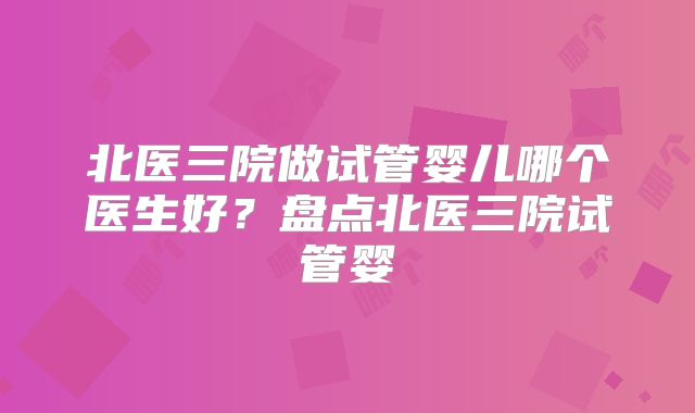 北医三院做试管婴儿哪个医生好？盘点北医三院试管婴
