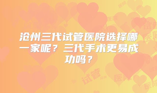 沧州三代试管医院选择哪一家呢？三代手术更易成功吗？