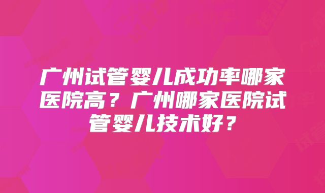 广州试管婴儿成功率哪家医院高?广州哪家医院试管婴儿技术好?
