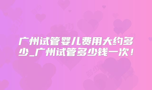 广州试管婴儿费用大约多少_广州试管多少钱一次!