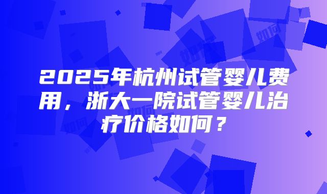 2025年杭州试管婴儿费用,浙大一院试管婴儿治疗价格如何?