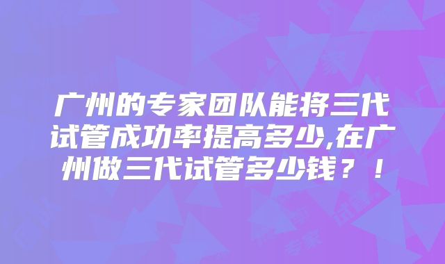 广州的专家团队能将三代试管成功率提高多少,在广州做三代试管多少钱？！