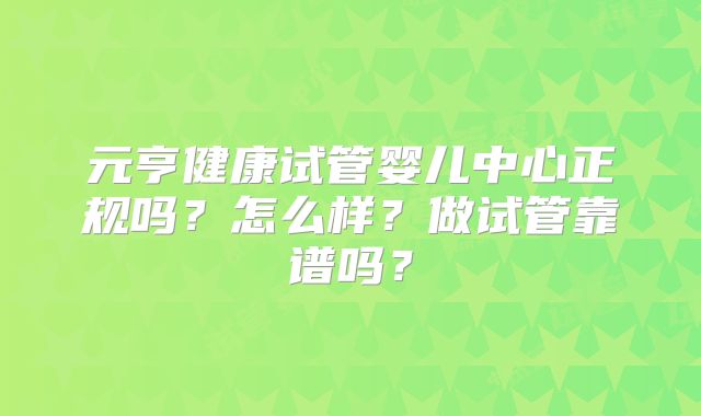 元亨健康试管婴儿中心正规吗?怎么样?做试管靠谱吗?