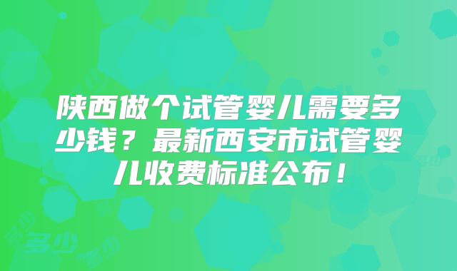 陕西做个试管婴儿需要多少钱?最新西安市试管婴儿收费标准公布!