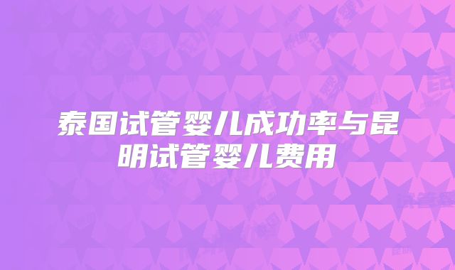 泰国试管婴儿成功率与昆明试管婴儿费用
