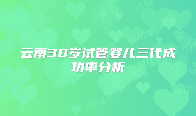 云南30岁试管婴儿三代成功率分析