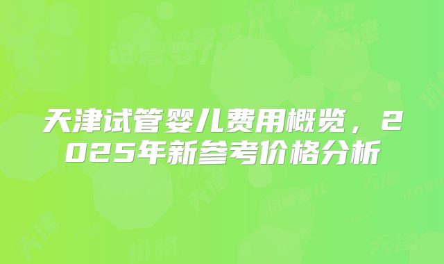 天津试管婴儿费用概览,2025年新参考价格分析