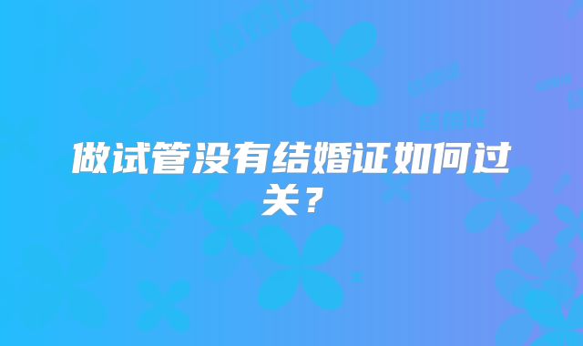 做试管没有结婚证如何过关？