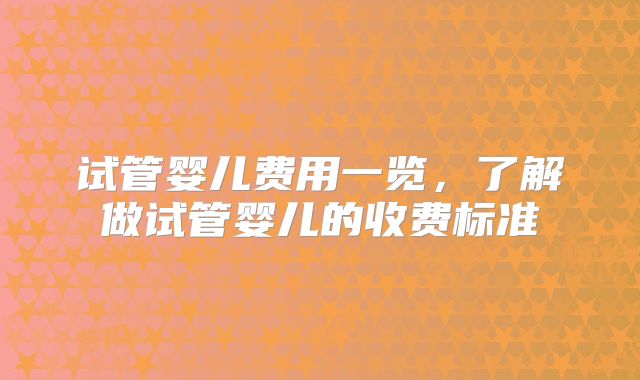 试管婴儿费用一览,了解做试管婴儿的收费标准