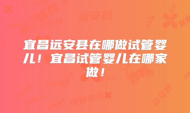 宜昌远安县在哪做试管婴儿!宜昌试管婴儿在哪家做!